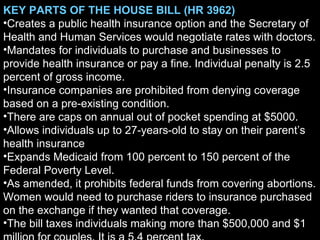 KEY PARTS OF THE HOUSE BILL (HR 3962)  Creates a public health insurance option and the Secretary of Health and Human Services would negotiate rates with doctors. Mandates for individuals to purchase and businesses to provide health insurance or pay a fine. Individual penalty is 2.5 percent of gross income. Insurance companies are prohibited from denying coverage based on a pre-existing condition.  There are caps on annual out of pocket spending at $5000. Allows individuals up to 27-years-old to stay on their parent’s health insurance Expands Medicaid from 100 percent to 150 percent of the Federal Poverty Level. As amended, it prohibits federal funds from covering abortions. Women would need to purchase riders to insurance purchased on the exchange if they wanted that coverage. The bill taxes individuals making more than $500,000 and $1 million for couples. It is a 5.4 percent tax. 