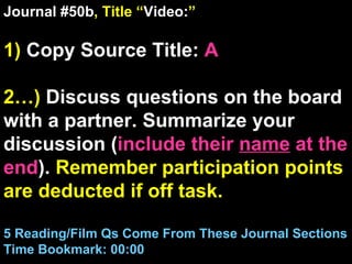 Journal #50b , Title “ Video: ” 1)  Copy Source Title:   A 2…)  Discuss questions on the board with a partner. Summarize your discussion ( include their  name  at the end ).  Remember participation points are deducted if off task.  5 Reading/Film Qs Come From These Journal Sections Time Bookmark: 00:00 