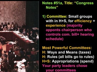 Notes #51a , Title: “ Congress Notes ”   1)  Committee:  Small groups with in H+S, for  efficiency  +  experience  (majority apponts chairperson who controls com. bill+ hearing schedule) Most Powerful Committees: H:  Ways and Means (taxes) H:  Rules (all bills go to rules) H+S:  Appropriations (spend) Your party leaders chose  your committees  
