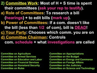 2)  Committee Work : Most of H + S time is spent their committees ( ask your rep to testify ).  a) Role of Committees : To research a bill ( hearings ) + to edit bills ( mark up ). b) Power of Committees : If a com. doesn’t like the bill (less than  1/2   of com), bill is  DEAD ! c) Your Party : Chooses which comm. you are on d) Committee Chairman : Controls  com.  schedule  + what  investigations  are called  Committee on Agriculture Committee on Appropriations Committee on Armed Services Committee on the Budget Committee on Education and Labor Committee on Energy and Commerce Committee on Financial Services Committee on Foreign Affairs Committee on Homeland Security Committee on the Judiciary Committee on Rules Committee on Science and Technology 