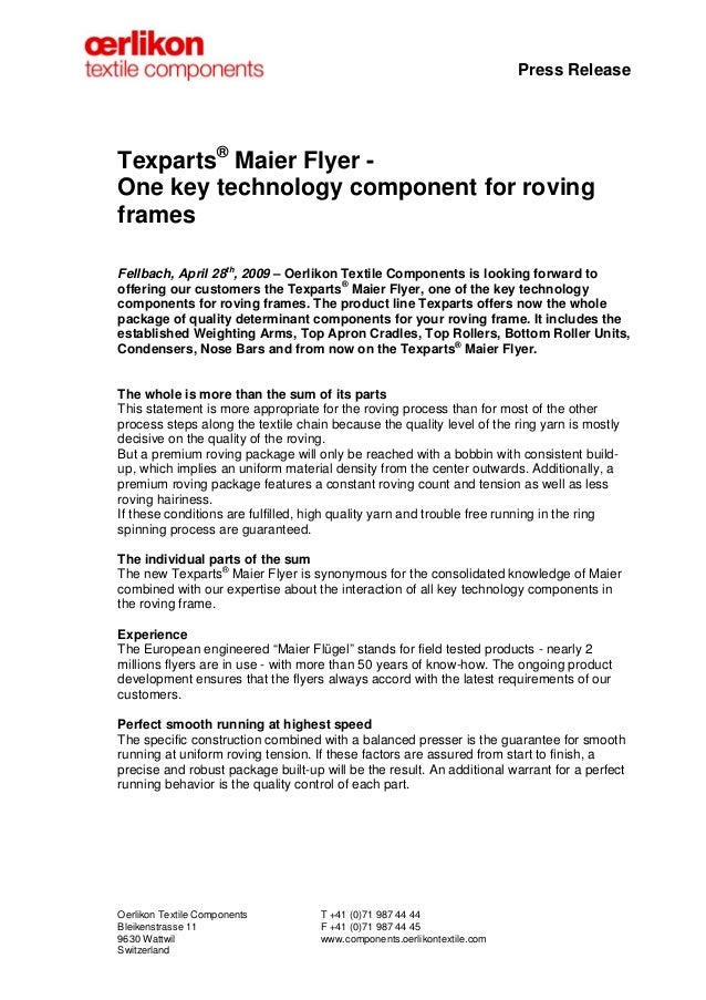 Press Release
Texparts®
Maier Flyer -
One key technology component for roving
frames
Fellbach, April 28th
, 2009 – Oerlikon Textile Components is looking forward to
offering our customers the Texparts®
Maier Flyer, one of the key technology
components for roving frames. The product line Texparts offers now the whole
package of quality determinant components for your roving frame. It includes the
established Weighting Arms, Top Apron Cradles, Top Rollers, Bottom Roller Units,
Condensers, Nose Bars and from now on the Texparts®
Maier Flyer.
The whole is more than the sum of its parts
This statement is more appropriate for the roving process than for most of the other
process steps along the textile chain because the quality level of the ring yarn is mostly
decisive on the quality of the roving.
But a premium roving package will only be reached with a bobbin with consistent build-
up, which implies an uniform material density from the center outwards. Additionally, a
premium roving package features a constant roving count and tension as well as less
roving hairiness.
If these conditions are fulfilled, high quality yarn and trouble free running in the ring
spinning process are guaranteed.
The individual parts of the sum
The new Texparts®
Maier Flyer is synonymous for the consolidated knowledge of Maier
combined with our expertise about the interaction of all key technology components in
the roving frame.
Experience
The European engineered “Maier Flügel” stands for field tested products - nearly 2
millions flyers are in use - with more than 50 years of know-how. The ongoing product
development ensures that the flyers always accord with the latest requirements of our
customers.
Perfect smooth running at highest speed
The specific construction combined with a balanced presser is the guarantee for smooth
running at uniform roving tension. If these factors are assured from start to finish, a
precise and robust package built-up will be the result. An additional warrant for a perfect
running behavior is the quality control of each part.
Oerlikon Textile Components T +41 (0)71 987 44 44
Bleikenstrasse 11 F +41 (0)71 987 44 45
9630 Wattwil www.components.oerlikontextile.com
Switzerland
 