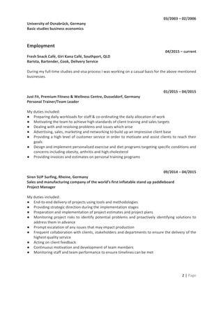 2	
  |	
  Page	
  
	
  
03/2003	
  –	
  02/2006	
  
University	
  of	
  Osnabrück,	
  Germany	
  
Basic	
  studies	
  business	
  economics	
  
	
  
	
  
Employment	
  
04/2015	
  –	
  current	
  
Fresh	
  Snack	
  Café,	
  Giri	
  Kana	
  Café,	
  Southport,	
  QLD	
  
Barista,	
  Bartender,	
  Cook,	
  Delivery	
  Service	
  
	
  
During	
  my	
  full-­‐time	
  studies	
  and	
  visa	
  process	
  I	
  was	
  working	
  on	
  a	
  casual	
  basis	
  for	
  the	
  above	
  mentioned	
  
businesses.	
  
	
  	
  
	
  
01/2015	
  –	
  04/2015	
  
Just	
  Fit,	
  Premium	
  Fitness	
  &	
  Wellness	
  Centre,	
  Dusseldorf,	
  Germany	
  
Personal	
  Trainer/Team	
  Leader	
  
	
  
My	
  duties	
  included:	
  
● Preparing	
  daily	
  workloads	
  for	
  staff	
  &	
  co-­‐ordinating	
  the	
  daily	
  allocation	
  of	
  work	
  	
  
● Motivating	
  the	
  team	
  to	
  achieve	
  high	
  standards	
  of	
  client	
  training	
  and	
  sales	
  targets	
  
● Dealing	
  with	
  and	
  resolving	
  problems	
  and	
  issues	
  which	
  arise	
  	
  
● Advertising,	
  sales,	
  marketing	
  and	
  networking	
  to	
  build	
  up	
  an	
  impressive	
  client	
  base	
  
● Providing	
  a	
  high	
  level	
  of	
  customer	
  service	
  in	
  order	
  to	
  motivate	
  and	
  assist	
  clients	
  to	
  reach	
  their	
  
goals	
  
● Design	
  and	
  implement	
  personalised	
  exercise	
  and	
  diet	
  programs	
  targeting	
  specific	
  conditions	
  and	
  
concerns	
  including	
  obesity,	
  arthritis	
  and	
  high	
  cholesterol	
  	
  
● Providing	
  invoices	
  and	
  estimates	
  on	
  personal	
  training	
  programs	
  
	
  
	
  
09/2014	
  –	
  04/2015	
  
Siren	
  SUP	
  Surfing,	
  Rheine,	
  Germany	
  
Sales	
  and	
  manufacturing	
  company	
  of	
  the	
  world’s	
  first	
  inflatable	
  stand	
  up	
  paddleboard	
  
Project	
  Manager	
  
	
  
My	
  duties	
  included:	
  
● End-­‐to-­‐end	
  delivery	
  of	
  projects	
  using	
  tools	
  and	
  methodologies	
  
● Providing	
  strategic	
  direction	
  during	
  the	
  implementation	
  stages	
  
● Preparation	
  and	
  implementation	
  of	
  project	
  estimates	
  and	
  project	
  plans	
  
● Monitoring	
  project	
  risks	
  to	
  identify	
  potential	
  problems	
  and	
  proactively	
  identifying	
  solutions	
  to	
  
address	
  them	
  in	
  advance	
  
● Prompt	
  escalation	
  of	
  any	
  issues	
  that	
  may	
  impact	
  production	
  
● Frequent	
  collaboration	
  with	
  clients,	
  stakeholders	
  and	
  departments	
  to	
  ensure	
  the	
  delivery	
  of	
  the	
  
highest	
  quality	
  service	
  	
  	
  
● Acting	
  on	
  client	
  feedback	
  
● Continuous	
  motivation	
  and	
  development	
  of	
  team	
  members	
  
● Monitoring	
  staff	
  and	
  team	
  performance	
  to	
  ensure	
  timelines	
  can	
  be	
  met	
  
	
  
	
  
	
  
 