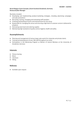 4	
  |	
  Page	
  
	
  
09/2007	
  –	
  10/2010	
  	
  
Bernd	
  Wagner	
  Event	
  Concepts,	
  (Event	
  location)	
  Osnabrück,	
  Germany	
  
Restaurant/Bar	
  Manager	
  
	
  
My	
  duties	
  included:	
  
● Developing	
   and	
   implementing	
   product-­‐marketing	
   strategies,	
   including	
   advertising	
   campaigns	
  
and	
  sales	
  promotions	
  
● Recruiting,	
  training,	
  managing	
  and	
  motivating	
  staff	
  members	
  
● Finalising	
  and	
  booking	
  of	
  events	
  and	
  entertainment	
  for	
  the	
  venue	
  
● Responsible	
  for	
  managing	
  the	
  venue	
  and	
  ensuring	
  a	
  high	
  level	
  of	
  customer	
  service	
  is	
  delivered	
  to	
  
all	
  patron	
  
● Overseeing	
  stock	
  level	
  and	
  ordering	
  supplies	
  
● Maintaining	
  high	
  standards	
  of	
  quality	
  control,	
  hygiene,	
  health	
  and	
  safety	
  
	
  
	
  
Accomplishments	
  
	
  
● Planning	
  and	
  management	
  of	
  various	
  large	
  scale	
  events	
  for	
  corporate	
  and	
  private	
  clients	
  
● Training	
  and	
  development	
  of	
  over	
  100	
  staff	
  throughout	
  my	
  career	
  
● Participation	
   in	
   the	
   Mentoring	
   Program	
   as	
   Mentor	
   of	
   several	
   Mentees	
   at	
   the	
   University	
   of	
  
Osnabrück,	
  Germany	
  
	
  
	
  
Interests	
  
	
  
● Fitness	
  training	
  
● Music	
  
● Literature	
  	
  
● Hiking	
  
	
  
	
  
Referees	
  
	
  
● Available	
  upon	
  request	
  
 