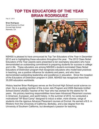 TOP TEN EDUCATORS OF THE YEAR
BRIAN RODRIGUEZ
Feb 27, 2013
Brian Rodriguez
Social Science Co-Chair
Encinal High School
Alameda, CA
NSHSS is pleased to have announced its Top Ten Educators of the Year in December
2012 and is highlighting these educators throughout the year. The 2012 Claes Nobel
Educators of the Year awards were presented to ten exemplary educators who have
demonstrated an outstanding commitment to preparing students for success in college
and in life. These educators are among NSHSS’s student-nominated Claes Nobel
Educators of Distinction program that recognizes educators who model best practices
in teaching, are a positive influence for students and peers, and who have
demonstrated outstanding leadership and excellence in education. Since the inception
of the Educators of Distinction program in 2004, NSHSS has recognized more than
35,000 educators worldwide.
History teacher Brian Rodriguez serves as the Encinal High School social science co-
chair. He is a guiding member of the Junior Jets Program and 2008 Alameda Unified
School District (AUSD) Teacher of the Year who has worked for the district for 18
years. His primary teaching responsibilities have been Advanced Placement courses
in American, European, and world history. In the summer of 2012, he conducted a
motivational "AP Boot Camp" designed to induct a wider, more diverse, range of
students into the rigorous Advance Placement courses at Encinal. He earned a B.S. in
Rhetoric from the University of California, Berkeley, and a law degree from the
University of Southern California, but developed a passion for teaching.
 