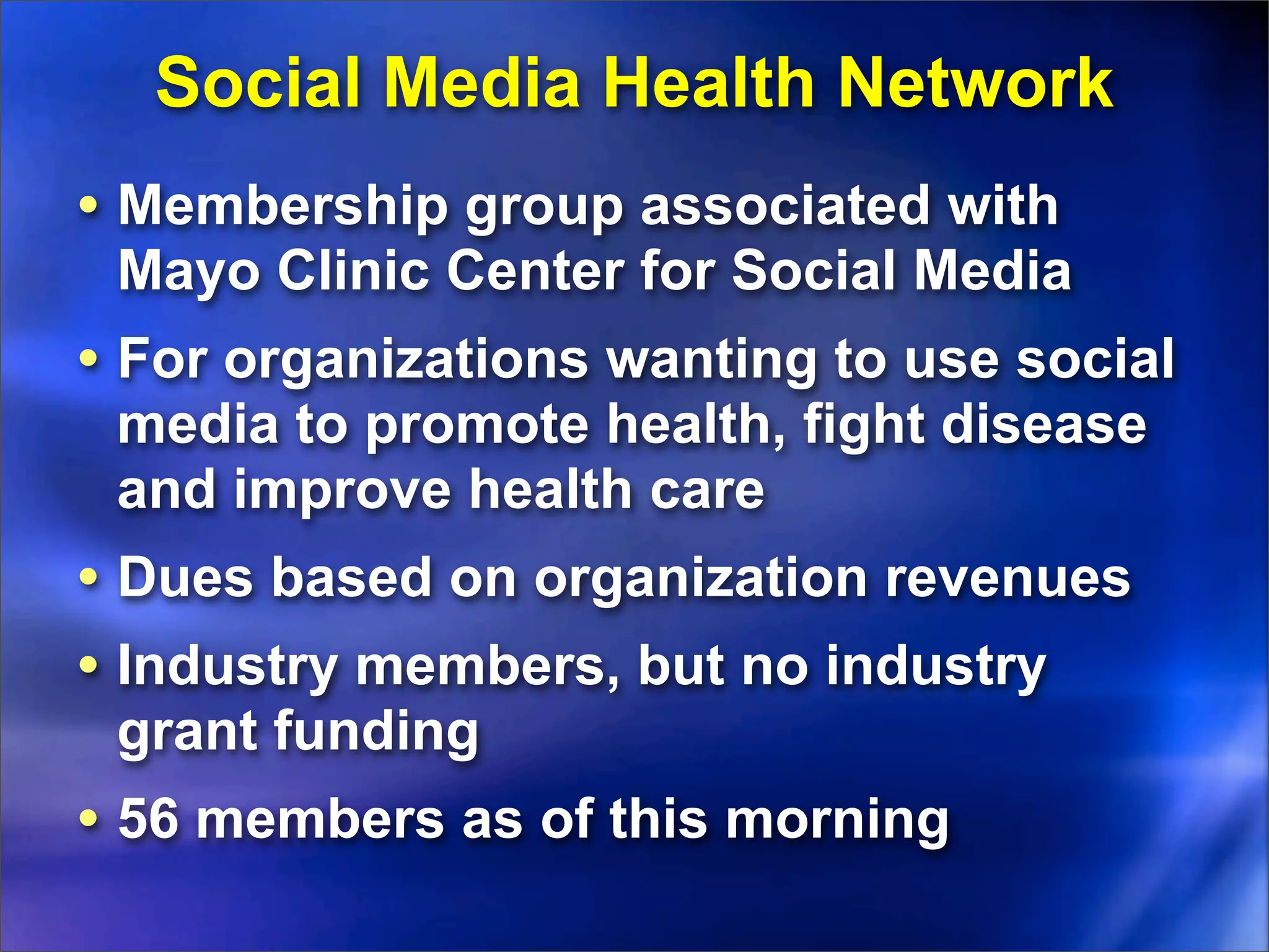 Social Media Health Network
• Membership group associated with
 Mayo Clinic Center for Social Media
• For organizations wanting to use social
 media to promote health, fight disease
 and improve health care
• Dues based on organization revenues
• Industry members, but no industry
 grant funding
• 56 members as of this morning
 