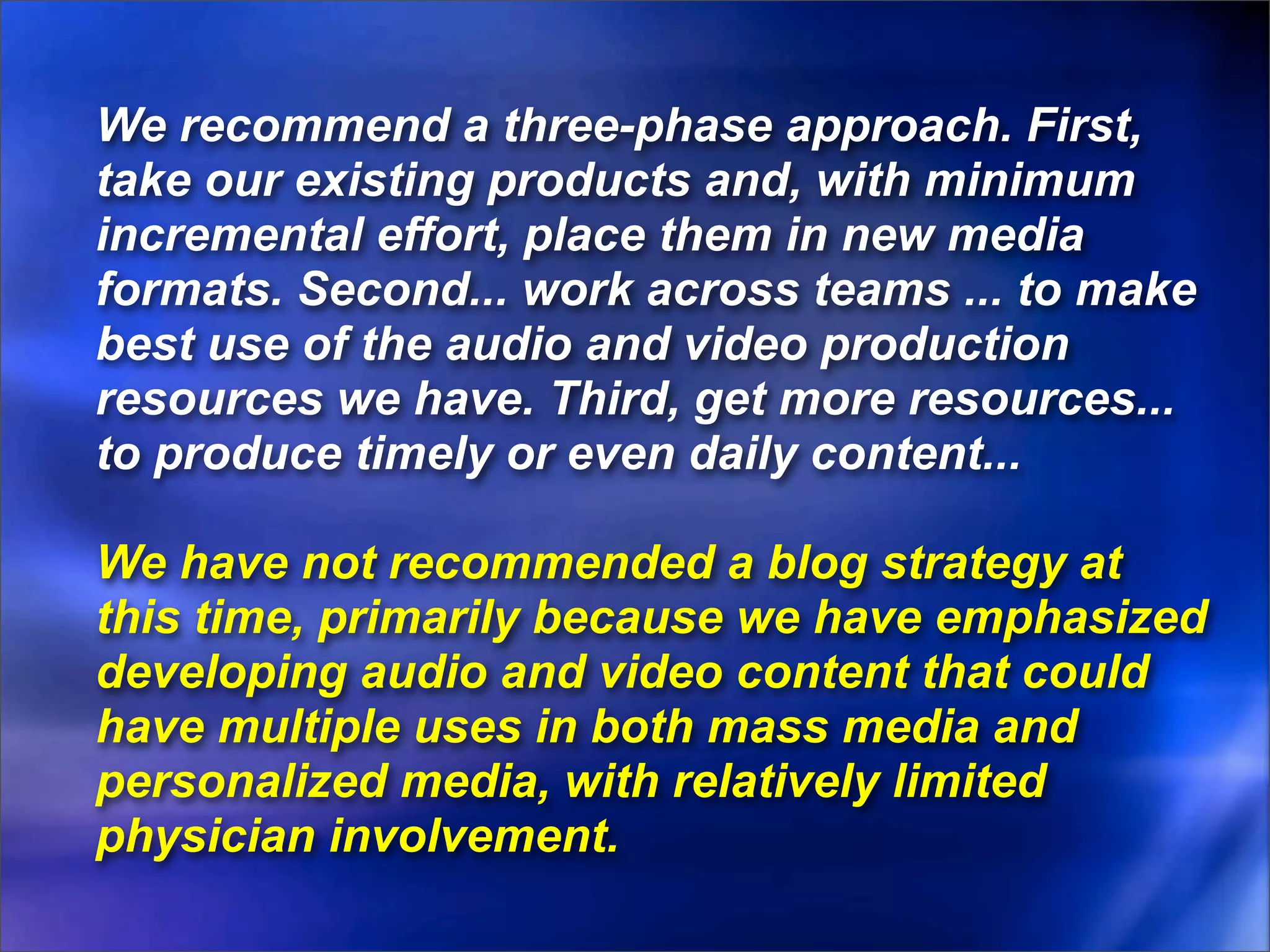 We recommend a three-phase approach. First,
take our existing products and, with minimum
incremental effort, place them in new media
formats. Second... work across teams ... to make
best use of the audio and video production
resources we have. Third, get more resources...
to produce timely or even daily content...

We have not recommended a blog strategy at
this time, primarily because we have emphasized
developing audio and video content that could
have multiple uses in both mass media and
personalized media, with relatively limited
physician involvement.
 