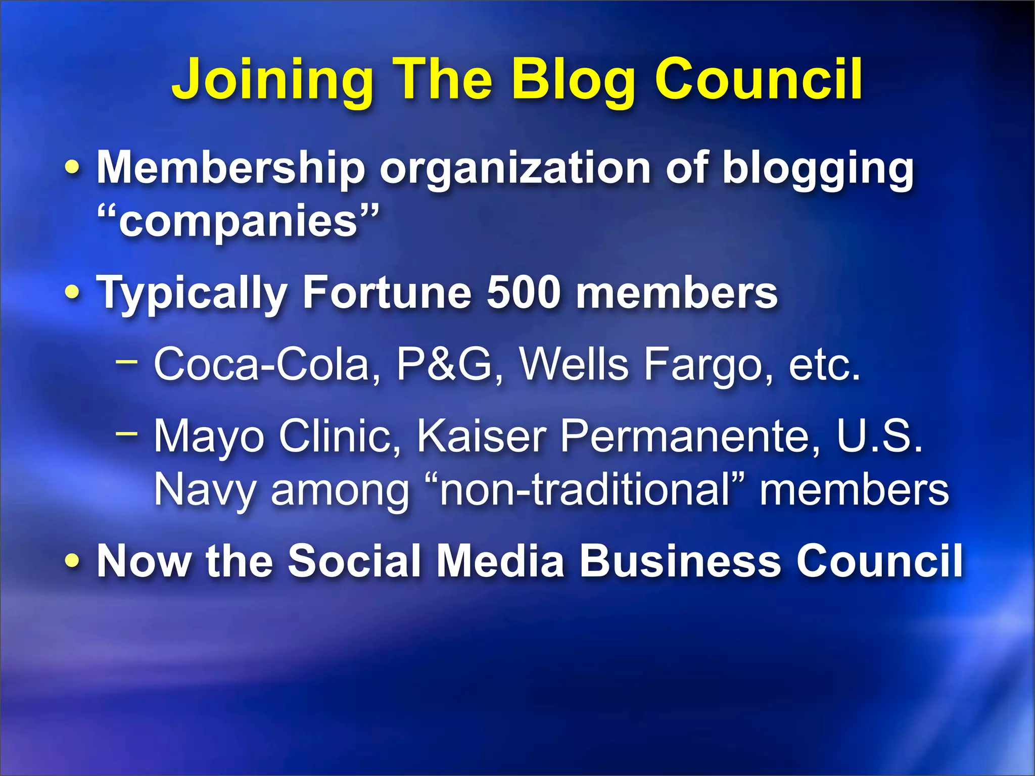 Joining The Blog Council
• Membership organization of blogging
 “companies”
• Typically Fortune 500 members
  − Coca-Cola, P&G, Wells Fargo, etc.
  − Mayo Clinic, Kaiser Permanente, U.S.
    Navy among “non-traditional” members
• Now the Social Media Business Council
 