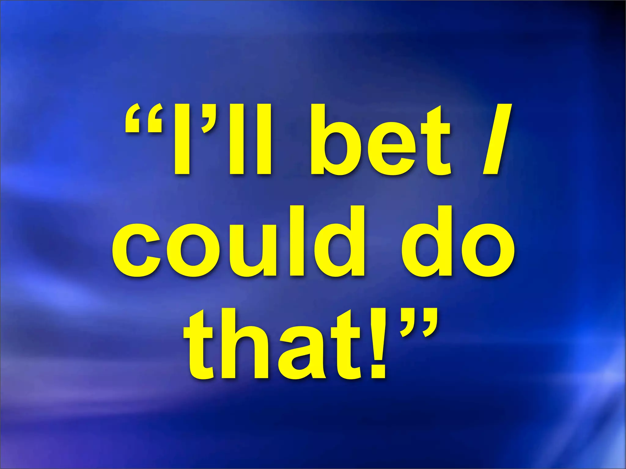 “I’ll bet I
could do
  that!”
 