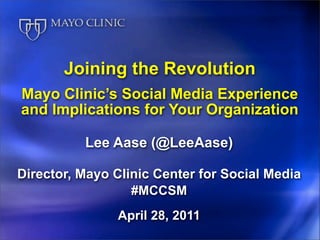 Joining the Revolution
Mayo Clinic’s Social Media Experience
and Implications for Your Organization

          Lee Aase (@LeeAase)

Director, Mayo Clinic Center for Social Media
                  #MCCSM
               April 28, 2011
 