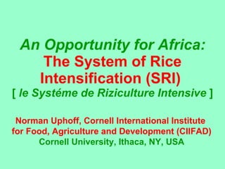 An Opportunity for Africa: The System of Rice Intensification (SRI)  [  le Syst éme  de Riziculture Intensive  ] Norman Uphoff, Cornell International Institute  for Food, Agriculture and Development (CIIFAD) Cornell University, Ithaca, NY, USA 