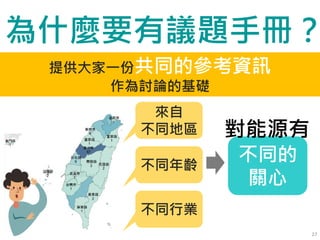 27
來自
不同地區
不同年齡
不同行業
不同的
關心
對能源有
提供大家一份共同的參考資訊
作為討論的基礎
為什麼要有議題手冊？
 