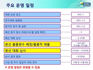주요 운영 일정
대회 요강 공고 2015. 3
연구대회 설명회 2015. 3~4
참가자 연구 및 실천 2015. 3~8
예선 참가 접수 마감(시도별 일정 확인) ~ 9.
예선 대회 심사 ~ 8. 27(목)
본선 출품편수 배정/출품작 제출
~9.4 (금)/
9.14(월)~9.21(월)
본선 대회 심사 9.22(화) ~ 10.29(목)
심사 결과 발표 ~10.30(금)
시상 및 우수 입상자 국외 연수 11월 말~12월 중순
※ 운영 일정은 변경될 수 있음
 
