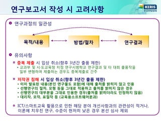 ICT/스마트교육 활용으로 인한 해당 분야 개선사항과의 관련성이 적거나,
이론에 치우친 연구, 수준이 현저히 낮은 경우 본선 심사 제외
연구과정의 일관성
유의사항
목적/내용 방법/절차 연구결과
중복 제출 시 입상 취소(향후 3년간 출품 제한)
• 교과부 및 시·도교육청 지정 연구시범학교 연구결과 및 타 대회 출품작을
일부 변형하여 제출하는 경우도 중복제출로 간주
저작권 침해 시 입상 취소(향후 3년간 출품 제한)
• 이미 발표된 내용(본인 연구물도 포함)에 대해 출처를 밝히지 않고 인용
• 선행연구의 절차, 모형 등을 그대로 적용하고 출처를 밝히지 않은 경우
• 선행연구의 대부분을 그대로 인용한 경우(출처를 밝히더라도 인정하지 않음)
• 대리작, 모작, 표절작 등 (교육용소프트웨어분과)
연구보고서 작성 시 고려사항
 