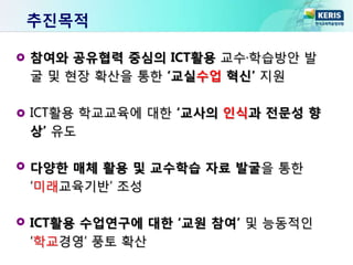 추진목적
참여와 공유협력 중심의 ICT활용 교수·학습방안 발
굴 및 현장 확산을 통한 ‘교실수업 혁신’ 지원
ICT활용 학교교육에 대한 ‘교사의 인식과 전문성 향
상’ 유도
다양한 매체 활용 및 교수학습 자료 발굴을 통한
‘미래교육기반’ 조성
ICT활용 수업연구에 대한 ‘교원 참여’ 및 능동적인
‘학교경영’ 풍토 확산
 