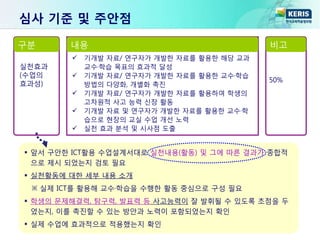  앞서 구안한 ICT활용 수업설계서대로 실천내용(활동) 및 그에 따른 결과가 종합적
으로 제시 되었는지 검토 필요
 실천활동에 대한 세부 내용 소개
※ 실제 ICT를 활용해 교수·학습을 수행한 활동 중심으로 구성 필요
 학생의 문제해결력, 탐구력, 발표력 등 사고능력이 잘 발휘될 수 있도록 초점을 두
었는지, 이를 촉진할 수 있는 방안과 노력이 포함되었는지 확인
 실제 수업에 효과적으로 적용했는지 확인
구분 내용 비고
실천효과
(수업의
효과성)
 기개발 자료/ 연구자가 개발한 자료를 활용한 해당 교과
교수·학습 목표의 효과적 달성
 기개발 자료/ 연구자가 개발한 자료를 활용한 교수·학습
방법의 다양화, 개별화 촉진
 기개발 자료/ 연구자가 개발한 자료를 활용하여 학생의
고차원적 사고 능력 신장 활동
 기개발 자료 및 연구자가 개발한 자료를 활용한 교수·학
습으로 현장의 교실 수업 개선 노력
 실천 효과 분석 및 시사점 도출
50%
심사 기준 및 주안점
 