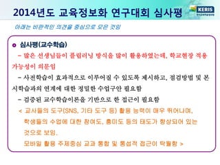 2014년도 교육정보화 연구대회 심사평
심사평(교수학습)
- 많은 선생님들이 플립러닝 방식을 많이 활용하였는데, 학교현장 적용
가능성이 의문임
- 사전학습이 효과적으로 이루어질 수 있도록 제시하고, 점검방법 및 본
시학습과의 연계에 대한 정밀한 수업구안 필요함
- 검증된 교수학습이론을 기반으로 한 접근이 필요함
< 교사들의 도구(SNS, 기타 도구 등) 활용 능력이 매우 뛰어나며,
학생들의 수업에 대한 참여도, 흥미도 등의 태도가 향상되어 있는
것으로 보임.
모바일 활용 주제중심 교과 통합 및 통섭적 접근이 탁월함 >
아래는 비판적인 의견을 중심으로 모은 것임
 