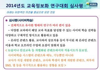 2014년도 교육정보화 연구대회 심사평
심사평(사이버학습)
- 전체적으로 유사한 형태의 연구가 여러 편이 있음
- 다양한 교과에서 해당 교과 목표를 달성할 수 있는 사이버 학습 전략을
다양하고 구체적인 방식으로 활용하고 있음
- 온라인 콘텐츠 활용, 교사와의 상호작용 등이 무시된 채 온라인 콘텐츠
이용과 학교 오프라인 수업에 초점이 맞춰져 있음
< 논술이나 안전교육 등 차별화된 콘텐츠에서의 적용시도가 돋보임.
사이버학습 시스템의 콘텐츠와 메뉴, 기능뿐만 아니라
교사가 직접 개발한 콘텐츠, 교사와 학생이 함께 개발한 콘텐츠, 외부의
SNS, 앱 등을 적극적으로 활용하는 경향을 보임 >
아래는 비판적인 의견을 중심으로 모은 것임
 