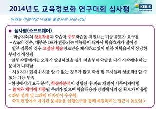 2014년도 교육정보화 연구대회 심사평
심사평(소프트웨어)
- 학습자와의상호작용과학습자주도학습을지원하는기능검토가요구됨
- App의경우, 대부분DB와연동되는메뉴들이많아서학습효과가떨어짐
일부 작품의경우고정된학습경로만을제시하고있어반복재학습시에상당한
부담감예상됨
-일부작품에서는오류가발생하였을경우처음부터학습을다시시작해야하는
문제가나타남
- 사용자가현재위치를알 수없는경우가많고학생및교사들과상호작용할수
있는기능부족
-현장에서의요구분석, 학습자분석이선행된후 자료개발이이루어져야함
- 놀이와재미에치중될우려가있으며학습내용과방법에서의질 확보가미흡함
< 화면 설계및그래픽디자인이우수함
학교 현장에서제기된문제들을실행연구를통해해결하려는접근이돋보임>
아래는 비판적인 의견을 중심으로 모은 것임
 