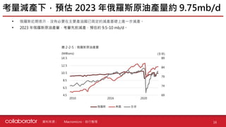 資料來源 :
• 俄羅斯近期表示，沒有必要在主要產油國已商定的減產基礎上進一步減產。
• 2023 年俄羅斯原油產量，考量先前減產，預估約 9.5-10 mb/d。
考量減產下，預估 2023 年俄羅斯原油產量約 9.75mb/d
16
Macromicro、自行整理
圖 2-2-5：俄羅斯原油產量
69
74
79
84
89
4.5
6.5
8.5
10.5
12.5
14.5
1
7
13
19
25
31
37
43
49
55
61
67
73
79
85
91
97
103
109
115
俄羅斯 美國 全球
(Millions) (全球)
2010 2016 2020
 