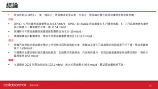 資料來源 :
• 原油供給以 OPEC+、美、俄為主；原油需求則是以美、中為主，原油庫存變化與原油價格走勢呈負相關。
供給：
• OPEC+ 5 月的實際減產量預估為 0.87 mb/d，OPEC+Ex-Russia 原油產量在 5 月達到低點，6、7 月因庫德族恢復供
油小幅提升，爾後趨於平穩，達 33.54 mb/d 。
• 俄羅斯今年原油產量受減產措施影響預估為 9.５-10 mb/d。
• 美國隨鑽油井數量增加，預估今年原油產量將增加至 12-12.5 mb/d。
需求：
• 美國汽油及航空煤油需求預計上升但無法回到疫情前水準，蒸餾油及液化石油氣需求則因經濟下行下滑。預估美國將
減少 0.28mb/d。
• 中國需求主要因解封使交通包括航空、公路需求而使煤油、汽油有所提升，而因加強基建將使柴油需求提升。預估中
國將提升 0.53 mb/d。
價格：
• 本組預估 2023 年原油供給為 102.1 mb/d，將大於原油需求 99.6 mb/d，展望原油價格將下跌。
結論
35
 