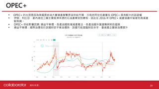 資料來源 :
• OPEC+ 的出現是因為美國頁岩油大量增產衝擊原油供給市場，沙烏地阿拉伯產量在 OPEC+ 具有較大的話語權
• 伊朗、利比亞、委內瑞拉三國主要經濟來源的石油產業受到牽制，因此在 2016 年 OPEC+ 減產協議中皆被列為減產
豁免國。
• OPEC+ 供給影響因素: 損益平衡價、各產油國對增減產看法、各產油國外匯儲備與財政盈餘
• 損益平衡價：國際油價低於該國財政平衡油價時，該國可能面臨財政赤字，會減產企圖使油價提升
OPEC+
39
 