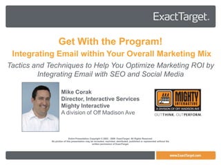 Get With the Program!
 Integrating Email within Your Overall Marketing Mix
Tactics and Techniques to Help You Optimize Marketing ROI by
         Integrating Email with SEO and Social Media

                     Mike Corak
                     Director, Interactive Services
                     Mighty Interactive
                     A division of Off Madison Ave



                             Entire Presentation Copyright © 2003 - 2009 ExactTarget. All Rights Reserved.
             No portion of this presentation may be recreated, reprinted, distributed, published or represented without the
                                                   written permission of ExactTarget.
 