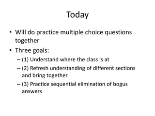 Today
• Will do practice multiple choice questions
together
• Three goals:
– (1) Understand where the class is at
– (2) Refresh understanding of different sections
and bring together
– (3) Practice sequential elimination of bogus
answers
 