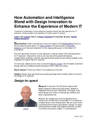 Page 1 of 13
How Automation and Intelligence
Blend with Design Innovation to
Enhance the Experience of Modern IT
Transcript of a discussion on how advances in design enhance the total experience for IT
operators, making usability a key ingredient of modern hybrid IT systems.
Listen to the podcast. Find it on iTunes. Download the transcript. Sponsor: Hewlett
Packard Enterprise.
Dana Gardner: Hello, and welcome to the next edition of the BriefingsDirect Voice of
the Innovator podcast series. I’m Dana Gardner, Principal Analyst at Interarbor
Solutions, your host and moderator for this ongoing discussion on the latest in IT
innovations.
Our next discussion focuses on how advances in design enhance the total experience
for IT operators. Stay with us now as we hear about the general philosophy,
modernization of design, and how new discrete best practices are making usability a key
ingredient of modern hybrid IT systems.
To learn how, please join me now in welcoming Bryan Jacquot, Vice President and Chief
Design Officer at Hewlett Packard Enterprise (HPE). Welcome, Bryan.
Bryan Jacquot: Thank you, Dana. It’s my pleasure to be here.
Gardner: Bryan, what are the drivers requiring change and innovation when it comes to
the design of IT systems?
Design for speed
Jacquot: If I go back 15 to 20 years, people were
deeply steeped in their given technology, whether it
happened to be servers, networking, or storage. They
would spend a lot of time in training, get certified, and
have a specialized role.
What we are seeing much more frequently now is,
number one, the skill set of our people in IT is raising up
to higher levels in the infrastructure. We are not so much
concerned with the lower-level details. Instead, it’s about
solving business needs and helping customers, usually
in the lines of business (LOBs). IT must help theirJacquot
 