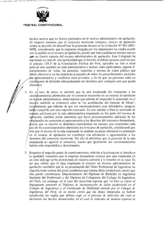 TRIBUNAL CONSTITUCIONAL
hechos nuevos que no fueron planteados en el recurso administrativo de apelación.
Al respecto tenernos que el consorcio recurrente interpuso recurso de apelación
contra la decisión de descalificar la propuesta técnica en la Licitación N° 001-2001-
MPR, considerando que la respuesta otorgada por los emplazados no estaba acorde
con lo pedido en el recurso de apelación, puesto que éstos analizaron hechos nuevos
que no fueron materia del recurso administrativo de apelación. Este Colegiado ha
expresado en más de una oportunidad que el derecho al debido proceso previsto por
el artículo 139.3° de la Constitución Política del Perú, aplicable no sólo a nivel
judicial sino también en sede administrativa e incluso entre particulares, supone el
Cumplimiento de todas las garantías, requisitos y normas de orden público que
deben observarse en las instancias procesales de todos los procedimientos, incluidos
dministrativos y conflictos entre privados, a fin de que las personas estén en
di iones de defender adecuadamente sus derechos ante cualquier acto que pueda
afecta los.
4. En el caso de autos se advierte que la sala emplazada dio respuestas a los
cuestionamientos planteados por el consorcio recurrente en su recurso de apelación
en la ede administrativa, observándose que además de responder lo planteado en el
recuso también se pronunció sobre la "no acreditación del Gerente de Obras",
considerando que además de que sus cuestionamientos eran infundados, tampoco
ha a cumplido con otro requisito necesario. En este sentido si bien lo analizado de
era adicional por la sala administrativa emplazada no fue parte del recurso de
lación, también puede advertirse que dicho pronunciamiento adicional de los
plazados no comporta un agravamiento a los derechos del consorcio demandante,
uesto que su recurso se desestimó explicándose las razones que respondían cada
no de los cuestionamientos planteados en el recurso de apelación, considerando por
ello que el exceso de la sala emplazada en analizar un punto adicional no planteado
en el recurso de apelación no constituye una afectación o agravamiento a los
derechos del consorcio recurrente. Por ello al advertirse que la posición de la sala
emplazada no agravió al consorcio, puesto que igualmente sus cuestionamientos
habían sido respondidos y desestimados.
5 Respecto al segundo punto de cuestionamiento, referido a la afectación al derecho a
la igualdad, encuentro que la empresa demandante expresa que sala emplazada en
un caso análogo se ha pronunciado de manera contraria a lo resuelto en su caso. Es
así que refiere que la Sala emplazada al resolver un recurso administrativo de
apelación consideró que la no presentación del Título Profesional de Ingenieros no
impedía tener certeza del grado académico que ostenta dicho profesional, puesto que
ello puede corroborarse fehacientemente del Diploma de Bachiller en Ingeniería
Sanitaria del Profesional y del Diploma de Colegiatura del Colegio de Ingenieros
del Perú; sin embargo en el caso del recurrente expresa que "si bien es cierto el
Impugnante presentó el Diploma de incorporación de dicho profesional en el
Colegio de Ingenieros y el Certificado de Habilidad emitido por el Colegio de
Ingenieros del Perú, no es menos cierto que las Bases integradas ya habían
establecido las reglas que debían regir en el proceso de selección del cual se
derivaron los hechos denunciados, en el cual se indicaba de manera expresa la
 