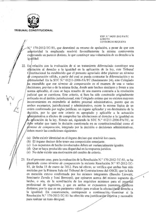 TRIBUNAL CONSTITUCIONAL
EXP. N.° 04293-2012-PA/TC
LORETO
CONSORCIO REQUENA
N.° 170-2012-TC-S1, que desestimó su recurso de apelación, a pesar de que con
A—an rioridad la emplazada resolvió favorablemente la misma controversia
esando un parecer distinto, lo que constituye una vulneración de su derecho a la
igualdad.
En relación con la evaluación de si un tratamiento diferenciado constituye una
af' ctación al derecho a la igualdad en la aplicación de la ley, este Tribunal
C nstitucional ha establecido que el presunto agraviado debe plantear un término
comparación válido, a partir del cual se pueda contrastar la diferenciación y su
rbitrariedad. En la STC N.° 01211-2006-PA/TC (fundamento 24), este Colegiado
a entendido que ese término de comparación es el examen de una o varias
decisiones, previas o de la misma fecha, donde ante hechos similares y frente a una
norma aplicable, el caso se haya resuelto de una manera contraria a la resolución
judicial que se cuestiona. Este criterio, si bien ha sido construido originalmente
enfocado en el ámbito jurisdiccional, este Colegiado estima que no existen mayores
inconvenientes en extenderlo al ámbito procesal administrativo, puesto que en
ambos escenarios, jurisdiccional y administrativo, existe la misma lógica de un
orden conformado por reglas jurídicas, un órgano aplicador y un destinatario de la
decisión, por lo que este criterio es apropiado y aplicable a la actuación
ministrativa a efectos de comprobar las afectaciones al derecho a la igualdad en
icación de la ley. Siendo así, siguiendo la STC N.° 01211-2006-PA/TC, se
e señalar que tanto la decisión cuestionada en su constitucionalidad como el
ino de comparación, integrado por la decisión o decisiones administrativas,
eben reunir las condiciones siguientes:
(a) Debe existir identidad en el órgano decisor que resolvió los casos.
(b) El órgano decisor debe tener una composición semejante.
(c) Los supuestos de hecho involucrados deben ser sustancialmente iguales.
(d) Que se haya producido una disparidad en la respuesta jurídica.
(e) No debe existir una motivación del cambio de criterio.
23. En el presente caso, para la evaluación de la Resolución N.° I70-2012-TC-S I, se ha
planteado como término de comparación la reciente Resolución N.° 97-2012-TC-
S 1, de fecha 15 de enero de 2012. Para tal efecto, se verifica que ambas han sido
emitidas por la Primera Sala del Tribunal de Contrataciones del OSCE; que la Sala
en mención estuvo conformada por los mismos integrantes (Basulto Liewald,
Seminario Zavala y Isasi Berrospi), que opinaron acerca del mismo supuesto d
hecho, o sea, de la acreditación de los requisitos mínimos para el pe al
profesional de ingeniería, y que en ambas se expusieron parece re 'tos
distintos; por lo que es un parámetro válido para evaluar la afectació erecho a
la igualdad. En consecuencia, corresponde a continuación examinar si la
Resolución N.° 170-2012-TC-S1 ha ofrecido una justificaci ' objetiva y razonable
para realizar un trato desigual.
 
