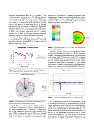 4
Simulation is performed by using WIPL-D software [7], like
it has been done in the case of 3D reflector antenna.
Microwave substrate R04003 with Er of 3.38 and thickness
of 0.51mm is used, with 18pm copper thickness with hard
gold coating. The dimensions of the antenna are: 89 mm
times 63 mm, which is the same as the size of 3D reflector
antenna board, but in this case, the thickness of the antenna
is much smaller (0.5mm, without connector), enabling easy
integration in many space-restricted applications. Of course,
in some cost sensitive application low-cost substrate
materials like FR-4 can be used, with some reduction of the
achievable antenna gain due to the losses in the material.
In Fig 6 Input reflection loss (simulations and
measurements) for the planar high gain antenna is presented,
confirming expected performance in complete band of
operation better than -10 dB.
Measured and simulated results
0
-10
m -20
V
- 30
C/ -40
-50
-60
- Simulation
Measurement
2 3 4 5 6 7 8 9 10
Frequency [GHz]
Figure 6 - Simulated and measured reflection lossfor high gain
planar UWB antenna with printed metallic reflector
BRadiation pattern at four frequencies
Figure 7 -Measured antenna diagram in azimuthfor high gain
antenna concept with printed metallic reflector
Fig 7 shows measured antenna radiation pattern in
azimuth for set of frequencies, showing expecting behavior.
3dB beam width varies from 180 degree to 220 degree for 3
and 10 GHz respectively. From 5 to 7 GHz measured 3-dB
beam width is constant and is more as 250 degrees. Figure 8
shows simulated 3D radiation pattern at 4 GHz. 3dB beam
width of 250 degrees in predicted, what corresponds very
well with the measurements. The gain of the antenna is still
smaller as one obtained with previously described antenna
with 3D reflector, but it is compensated with wider radiation
angle and better phase linearity which results in more ideal
impulse response ofthe antenna. (Fig. 9.).
7
35
252-7
2. -7787e thWIu
2A83ee ._m
_7. 403 e 1
Figure 8 -Radiation pattern at 4 GHzfor high gain antenna with
printed metallic reflector
Measured impulse response of the proposed antenna
concept may be observed in the Fig. 9. The data is obtained
by using frequency domain measurements with two antennas
as described in [8]. The measured results look promising,
showing the peak of the second response maximum 7 times
less in absolute field strength, showing small antenna
dispersion in time, what is consequence of good antenna
phase linearity. It shows that the antenna can be successfully
used for both impulse-based and MB-OFDM UWB systems.
Impulse response
a)
-5-
E
1
0,8
0,6
0,4
0,2
0
-0,2
-0,4
-0,6
-0,8
-1
0,5 1 1,5 2 2,5 3 3,5 4 4,5 5
Time [ns]
Figure 9 - Measured impulse response oftheplanar high gain
antenna
For demonstration purposes, proposed antenna concept
is successfully integrated in the automotive seat to check the
typical application scenario on unsymmetrical distribution
of the video signals in car entertainment system. The data
transmission is performed from the dashboard to the seat,
which had a display mounted on the back as illustrated on
the Fig. 10. The antenna was placed on the side of the seat
above arm-rest position. The same scenario is compared
using an omni-directional antenna as a reference; showing
expected much higher performance, robustness and
-3 GFt
-5 GFt
-TGFt
9 GFtI-------
 