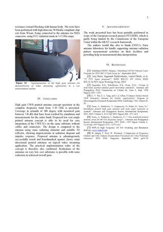 5
resistance toward blocking with human body. The tests have
been performed with high data rate WiMedia compliant chip
sets from Wisair, being connected to the antenna via SMA
connector, using FCC radiation mask in 3-5 GHz range.
Figure 10 - Implementation of the high gain antenna for
demonstration of video streaming application in a car
entertainment system
IV. CONCLUSION
High gain UWB printed antenna concept operation in the
complete frequency band from 3-10 GHz is presented.
Coverage in azimuth of 180 degree with measured gain
between 7-8 dBi that have been verified by simulation and
measurements for the entire band. Proposed low cost single
printed antenna concept is able to be used for easy
integration of the UWB ICs on the same substrate without
cables and connectors. The design is compared to the
antenna using same radiating elements and suitable 3D
reflector, showing improvements in radiation diagram and
impulse response. Proposed antenna is advantageously
successfully tested and benchmarked against classic omni
directional printed antennas on typical video streaming
application. The practical implementation value of the
concept is therefore also confirmed. Realisation of the
antennas on very low cost substrates is possible with some
reduction in achieved overall gain.
V. ACKNOWLEDGEMENT
The work presented here has been partially performed in
scope ofthe European research project PULSERS, which is
partly being funded by the Commission of the European
Union within the 6th EU research framework.
The authors would like also to thank ENSTA- Paris
antenna laboratory for kindly supporting antenna radiation
pattern measurement activities on their facilities and
providing help in measurement data interpretation.
VI. REFERENCES
[1] Multiband OFDM Alliance, "MultiBand OFDM Physical Layer
Proposalfor IEEE 802.15 Task Group 3a", September 2004
[2] Anuj Batra, Jaiganesh Balakrishnan, Anand Dabak, et al.
"TI PHY layer proposal", IEEE 802.15- 03/ 141r4, IEEE
802.15.3aPHY layer Working Group, 2003
[3] Targonski, S.D.; Waterhouse, R.B.; Pozar, D.M.; "Design of
wide-band aperture-stacked patch microstrip antennas", Antennas and
Propagation, IEEE Transactions on Volume 46, Issue 9, Sept. 1998
Page(s): 1245 - 1251
[4] C. Y. Wu, C. L. Tang, and A. C. Chen.;"Compact Surface mount
UWB Monopole Antenna for Mobile Applications", Progress In
Elecromagnetics Research Symposium 2006, Cambridge, USA, March 26-
29.
[5] Nesic, A.; Brankovic, V.; Krupezevic, D.; Ratni, M.; Nesic, D.,"
Broadband printed high gain antenna with wide angle radiation in
azimuth" Antennas and Propagation Society International Symposium,
2001. IEEE Volume 2, 8-13 July 2001 Page(s):468 - 471 vol.2
[6] Nesic, A.; Radnovic, I.; Brankovic, V.; Ultra widebandprinted
antenna arrayfor 60 GHzfrequency range", Antennas and Propagation
Society International Symposium, 1997. IEEE., 1997 Digest Volume 2,
13-18 July 1997 Page(s): 1272 - 1275 vol.2
[7] WIPL-D High Frequency 3D EM Modeling and Simulation
Software,w
[8] W. Sorgel, F. Pivit, W. Wiesbeck ,"Comparison of Frequency
Domain and Time Domain Measurement Proceduresfor Ultra Wideband
Antennas," IEEE EMC Magazine, September 2004, pp3 1-35
 