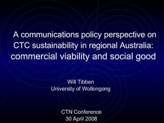A communications policy perspective on CTC sustainability in regional Australia:   commercial viability and social good   Will Tibben University of Wollongong CTN Conference 30 April 2008 