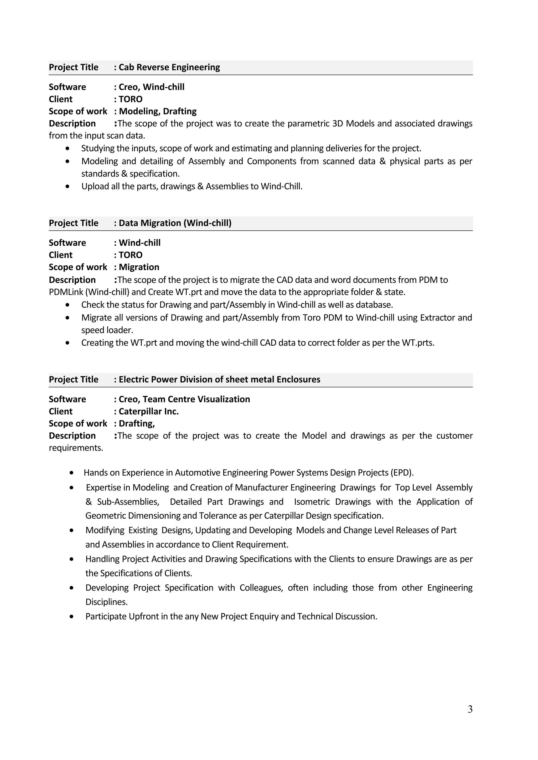 Project Title : Cab Reverse Engineering
Software : Creo, Wind-chill
Client : TORO
Scope of work : Modeling, Drafting
Description :The scope of the project was to create the parametric 3D Models and associated drawings
from the input scan data.
• Studying the inputs, scope of work and estimating and planning deliveries for the project.
• Modeling and detailing of Assembly and Components from scanned data & physical parts as per
standards & specification.
• Upload all the parts, drawings & Assemblies to Wind-Chill.
Project Title : Data Migration (Wind-chill)
Software : Wind-chill
Client : TORO
Scope of work : Migration
Description :The scope of the project is to migrate the CAD data and word documents from PDM to
PDMLink (Wind-chill) and Create WT.prt and move the data to the appropriate folder & state.
• Check the status for Drawing and part/Assembly in Wind-chill as well as database.
• Migrate all versions of Drawing and part/Assembly from Toro PDM to Wind-chill using Extractor and
speed loader.
• Creating the WT.prt and moving the wind-chill CAD data to correct folder as per the WT.prts.
Project Title : Electric Power Division of sheet metal Enclosures
Software : Creo, Team Centre Visualization
Client : Caterpillar Inc.
Scope of work : Drafting,
Description :The scope of the project was to create the Model and drawings as per the customer
requirements.
• Hands on Experience in Automotive Engineering Power Systems Design Projects (EPD).
• Expertise in Modeling and Creation of Manufacturer Engineering Drawings for Top Level Assembly
& Sub-Assemblies, Detailed Part Drawings and Isometric Drawings with the Application of
Geometric Dimensioning and Tolerance as per Caterpillar Design specification.
• Modifying Existing Designs, Updating and Developing Models and Change Level Releases of Part
and Assemblies in accordance to Client Requirement.
• Handling Project Activities and Drawing Specifications with the Clients to ensure Drawings are as per
the Specifications of Clients.
• Developing Project Specification with Colleagues, often including those from other Engineering
Disciplines.
• Participate Upfront in the any New Project Enquiry and Technical Discussion.
3
 