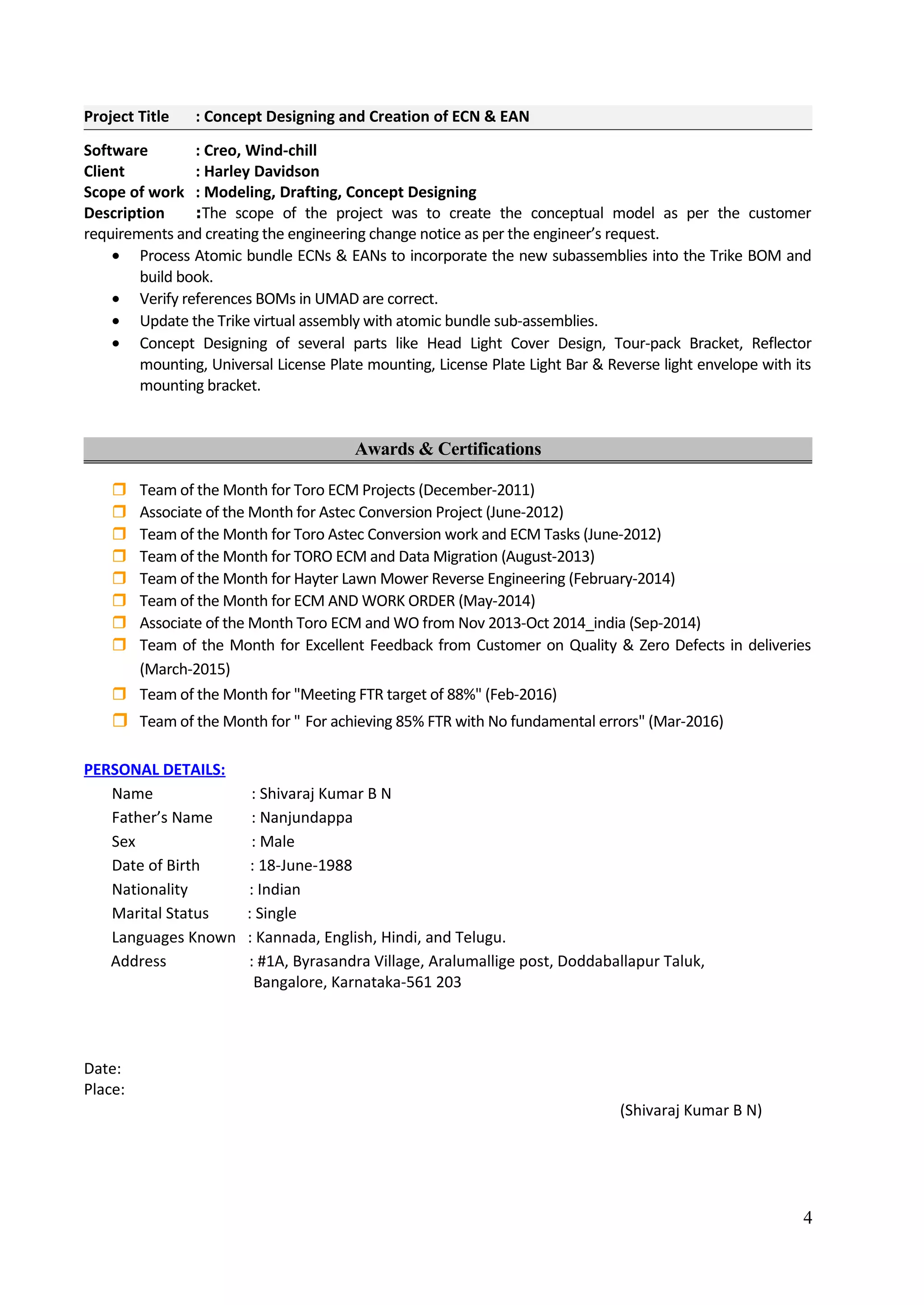 Project Title : Concept Designing and Creation of ECN & EAN
Software : Creo, Wind-chill
Client : Harley Davidson
Scope of work : Modeling, Drafting, Concept Designing
Description :The scope of the project was to create the conceptual model as per the customer
requirements and creating the engineering change notice as per the engineer’s request.
• Process Atomic bundle ECNs & EANs to incorporate the new subassemblies into the Trike BOM and
build book.
• Verify references BOMs in UMAD are correct.
• Update the Trike virtual assembly with atomic bundle sub-assemblies.
• Concept Designing of several parts like Head Light Cover Design, Tour-pack Bracket, Reflector
mounting, Universal License Plate mounting, License Plate Light Bar & Reverse light envelope with its
mounting bracket.
Awards & Certifications
 Team of the Month for Toro ECM Projects (December-2011)
 Associate of the Month for Astec Conversion Project (June-2012)
 Team of the Month for Toro Astec Conversion work and ECM Tasks (June-2012)
 Team of the Month for TORO ECM and Data Migration (August-2013)
 Team of the Month for Hayter Lawn Mower Reverse Engineering (February-2014)
 Team of the Month for ECM AND WORK ORDER (May-2014)
 Associate of the Month Toro ECM and WO from Nov 2013-Oct 2014_india (Sep-2014)
 Team of the Month for Excellent Feedback from Customer on Quality & Zero Defects in deliveries
(March-2015)
 Team of the Month for "Meeting FTR target of 88%" (Feb-2016)
 Team of the Month for " For achieving 85% FTR with No fundamental errors" (Mar-2016)
PERSONAL DETAILS:
Name : Shivaraj Kumar B N
Father’s Name : Nanjundappa
Sex : Male
Date of Birth : 18-June-1988
Nationality : Indian
Marital Status : Single
Languages Known : Kannada, English, Hindi, and Telugu.
Address : #1A, Byrasandra Village, Aralumallige post, Doddaballapur Taluk,
Bangalore, Karnataka-561 203
Date:
Place:
(Shivaraj Kumar B N)
4
 