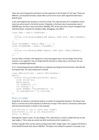 There are a lot of arguments and there is no last argument in the function of heir-class. These are
different, unconnected functions. Quite often such an error occurs with arguments that have a
default value.
In the next fragment the situation is a bit more tricky. This code will work if it's compiled as 32-bit
code, but will not work in the 64-bit version. Originally, in the base class, the parameter was of
DWORD type, but then it was corrected to DWORD_PTR. At the same time it wasn't changed in the
inherited classes. Long live the sleepless night, debugging, and coffee!
class CWnd : public CCmdTarget {
....
virtual void WinHelp(DWORD_PTR dwData, UINT nCmd = HELP_CONTEXT);
....
};
class CFrameWnd : public CWnd { .... };
class CFrameWndEx : public CFrameWnd {
....
virtual void WinHelp(DWORD dwData, UINT nCmd = HELP_CONTEXT);
....
};
You can make a mistake in the signature in more extravagant ways. You can forget const of the
function, or an argument. You can forget that the function in a base class is not virtual. You can
confuse a signed/unsigned type.
In C++ several keywords were added that can regulate overriding of virtual functions. Override will
be of great help. This code simply won't compile.
class DBDirectClient : public DBClientBase {
public:
virtual auto_ptr<DBClientCursor> query(
const string &ns,
Query query,
int nToReturn = 0,
int nToSkip = 0,
const BSONObj *fieldsToReturn = 0,
int queryOptions = 0) override;
};
NULL vs nullptr
Using NULL to indicate a null pointer leads to a number of unexpected situations. The thing is that
NULL is a normal macro that expands in 0 which has int type: That's why it's not hard to understand
why the second function is chosen in this example:
void Foo(int x, int y, const char *name);
void Foo(int x, int y, int ResourceID);
Foo(1, 2, NULL);
Although the reason is clear, it's very illogical. This is why there is a need in nullptr that has its own
type nullptr_t. This is why we cannot use NULL (and more so 0) in modern C++.
Another example: NULL can be used to compare with other integer types. Let's suppose that there is
some WinAPI function that returns HRESULT. This type is not related to a pointer in any way, so its
 