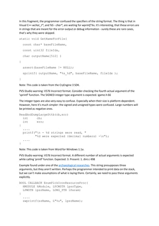 In this fragment, the programmer confused the specifiers of the string format. The thing is that in
Visual C++ wchar_t*, and %S - char*, are waiting for wprintf %s. It's interesting, that these errors are
in strings that are meant for the error output or debug information - surely these are rare cases,
that's why they were skipped.
static void GetNameForFile(
const char* baseFileName,
const uint32 fileIdx,
char outputName[512] )
{
assert(baseFileName != NULL);
sprintf( outputName, "%s_%d", baseFileName, fileIdx );
}
Note: This code is taken from the CryEngine 3 SDK.
PVS-Studio warning: V576 Incorrect format. Consider checking the fourth actual argument of the
'sprintf' function. The SIGNED integer type argument is expected. igame.h 66
The integer types are also very easy to confuse. Especially when their size is platform-dependent.
However, here it's much simpler: the signed and unsigned types were confused. Large numbers will
be printed as negative ones.
ReadAndDumpLargeSttb(cb,err)
int cb;
int err;
{
....
printf("n - %d strings were read, "
"%d were expected (decimal numbers) -n");
....
}
Note: This code is taken from Word for Windows 1.1a.
PVS-Studio warning: V576 Incorrect format. A different number of actual arguments is expected
while calling 'printf' function. Expected: 3. Present: 1. dini.c 498
Example found under one of the archaeological researches. This string presupposes three
arguments, but they aren't written. Perhaps the programmer intended to print data on the stack,
but we can't make assumptions of what is laying there. Certainly, we need to pass these arguments
explicitly.
BOOL CALLBACK EnumPickIconResourceProc(
HMODULE hModule, LPCWSTR lpszType,
LPWSTR lpszName, LONG_PTR lParam)
{
....
swprintf(szName, L"%u", lpszName);
 