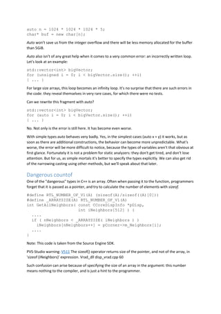 auto n = 1024 * 1024 * 1024 * 5;
char* buf = new char[n];
Auto won't save us from the integer overflow and there will be less memory allocated for the buffer
than 5GiB.
Auto also isn't of any great help when it comes to a very common error: an incorrectly written loop.
Let's look at an example:
std::vector<int> bigVector;
for (unsigned i = 0; i < bigVector.size(); ++i)
{ ... }
For large size arrays, this loop becomes an infinity loop. It's no surprise that there are such errors in
the code: they reveal themselves in very rare cases, for which there were no tests.
Can we rewrite this fragment with auto?
std::vector<int> bigVector;
for (auto i = 0; i < bigVector.size(); ++i)
{ ... }
No. Not only is the error is still here. It has become even worse.
With simple types auto behaves very badly. Yes, in the simplest cases (auto x = y) it works, but as
soon as there are additional constructions, the behavior can become more unpredictable. What's
worse, the error will be more difficult to notice, because the types of variables aren't that obvious at
first glance. Fortunately it is not a problem for static analyzers: they don't get tired, and don't lose
attention. But for us, as simple mortals it's better to specify the types explicitly. We can also get rid
of the narrowing casting using other methods, but we'll speak about that later.
Dangerous countof
One of the "dangerous" types in C++ is an array. Often when passing it to the function, programmers
forget that it is passed as a pointer, and try to calculate the number of elements with sizeof.
#define RTL_NUMBER_OF_V1(A) (sizeof(A)/sizeof((A)[0]))
#define _ARRAYSIZE(A) RTL_NUMBER_OF_V1(A)
int GetAllNeighbors( const CCoreDispInfo *pDisp,
int iNeighbors[512] ) {
....
if ( nNeighbors < _ARRAYSIZE( iNeighbors ) )
iNeighbors[nNeighbors++] = pCorner->m_Neighbors[i];
....
}
Note: This code is taken from the Source Engine SDK.
PVS-Studio warning: V511 The sizeof() operator returns size of the pointer, and not of the array, in
'sizeof (iNeighbors)' expression. Vrad_dll disp_vrad.cpp 60
Such confusion can arise because of specifying the size of an array in the argument: this number
means nothing to the compiler, and is just a hint to the programmer.
 