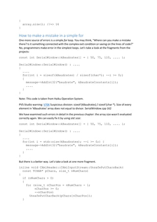 {
array.size(); //=> 16
}
How to make a mistake in a simple for
One more source of errors is a simple for loop. You may think, "Where can you make a mistake
there? Is it something connected with the complex exit condition or saving on the lines of code?"
No, programmers make error in the simplest loops. Let's take a look at the fragments from the
projects:
const int SerialWindow::kBaudrates[] = { 50, 75, 110, .... };
SerialWindow::SerialWindow() : ....
{
....
for(int i = sizeof(kBaudrates) / sizeof(char*); --i >= 0;)
{
message->AddInt32("baudrate", kBaudrateConstants[i]);
....
}
}
Note: This code is taken from Haiku Operation System.
PVS-Studio warning: V706 Suspicious division: sizeof (kBaudrates) / sizeof (char *). Size of every
element in 'kBaudrates' array does not equal to divisor. SerialWindow.cpp 162
We have examined such errors in detail in the previous chapter: the array size wasn't evaluated
correctly again. We can easily fix it by using std::size:
const int SerialWindow::kBaudrates[] = { 50, 75, 110, .... };
SerialWindow::SerialWindow() : ....
{
....
for(int i = std::size(kBaudrates); --i >= 0;) {
message->AddInt32("baudrate", kBaudrateConstants[i]);
....
}
}
But there is a better way. Let's take a look at one more fragment.
inline void CXmlReader::CXmlInputStream::UnsafePutCharsBack(
const TCHAR* pChars, size_t nNumChars)
{
if (nNumChars > 0)
{
for (size_t nCharPos = nNumChars - 1;
nCharPos >= 0;
--nCharPos)
UnsafePutCharBack(pChars[nCharPos]);
}
 