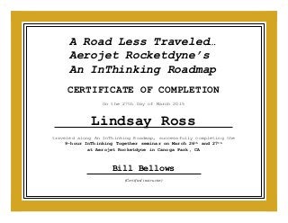 (Certified instructor)
CERTIFICATE OF COMPLETION
traveled along An InThinking Roadmap, successfully completing the
9-hour InThinking Together seminar on March 26th and 27th
at Aerojet Rocketdyne in Canoga Park, CA
Bill Bellows
On the 27th Day of March 2015
Lindsay Ross
A Road Less Traveled…
Aerojet Rocketdyne’s
An InThinking Roadmap
 