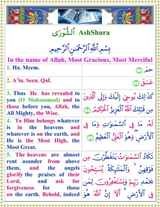 “u‘ôθ‘μ9$# AshShura
ÉΟó¡Î0«!$#Ç⎯≈uΗ÷q§9$#ÉΟŠÏm§9$#
In the name of Allah, Most Gracious, Most Merciful
1. Ha. Meem. $Οm∩⊇∪
2. A’in. Seen. Qaf. ý,û¡ÿã∩⊄∪
3. Thus He has revealed to
you (O Muhammad) and to
those before you, Allah, the
All Mighty, the Wise.
y7Ï9≡x‹x.û©Çrθãƒy7ø‹s9Î)’n<Î)uρt⎦⎪Ï%©!$#
⎯ÏΒy7Î=ö7s%ª!$#â“ƒÍ“yèø9$#ÞΟŠÅ3ptø:$#∩⊂∪
4. To Him belongs whatever
is in the heavens and
whatever is on the earth, and
He is the Most High, the
Most Great.
…çμs9$tΒ’ÎûÏN≡uθ≈yϑ¡¡9$#$tΒuρ’Îû
ÇÚö‘F{$#(uθèδuρ’Í?yèø9$#ãΛ⎧Ïàyèø9$#∩⊆∪
5. The heavens are almost
rent asunder from above
them, and the angels
glorify the praises of their
Lord, and ask for
forgiveness for those
on the earth. Behold, indeed
ßŠ%s3s?ßN≡uθ≈yϑ¡¡9$#šχö©ÜxtGtƒ⎯ÏΒ
£⎯ÎγÏ%öθsù4èπs3Í×¯≈n=yϑø9$#uρtβθßsÎm7|¡ç„
Ï‰ôϑpt¿2öΝÍκÍh5u‘šχρãÏøótFó¡o„uρ⎯yϑÏ9
’ÎûÇÚö‘F{$#3Iωr&¨βÎ)©!$#uθèδ
 