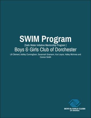SWIM Program
Boys & Girls Club of Dorchester
Lili Clement, Ashley Cunningham, Savannah Gramann, Kurt Joyce, Hailey McInnes and
Connor Smith
[Safe Water Initiative Mentorship Program ]
 