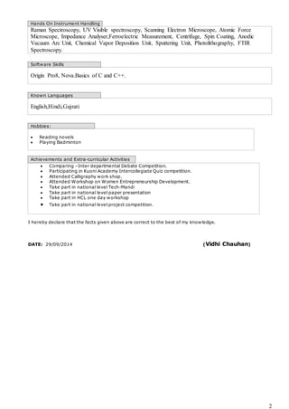 2 
Hands On Instrument Handling 
Raman Spectroscopy, UV Visible spectroscopy, Scanning Electron Microscope, Atomic Force 
Microscope, Impedance Analyser,Ferroelectric Measurement, Centrifuge, Spin Coating, Anodic 
Vacuum Arc Unit, Chemical Vapor Deposition Unit, Sputtering Unit, Photolithography, FTIR 
Spectroscopy. 
Software Skills 
Origin Pro8, Nova.Basics of C and C++. 
Known Languages 
English,Hindi,Gujrati 
Hobbies: 
 Reading novels 
 Playing Badminton 
Achievements and Extra-curricular Activities 
 Comparing –Inter departmental Debate Competition. 
 Participating in Kuoni Academy Intercollegiate Quiz competition. 
 Attended Calligraphy work shop. 
 Attended Workshop on Women Entrepreneurship Development. 
 Take part in national level Tech-Mandi 
 Take part in national level paper presentation 
 Take part in HCL one day workshop 
 Take part in national level project competition. 
I hereby declare that the facts given above are correct to the best of my knowledge. 
DATE: 29/09/2014 (Vidhi Chauhan) 
