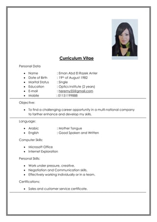Curriculum Vitae
Personal Data
 Name : Eman Abd El Razek Anter
 Date of Birth : 19th of August 1982
 Marital Status : Single
 Education : Optics Institute (2 years)
 E-mail : heremy55@gmail.com
 Mobile : 01151199888
Objective:
 To find a challenging career opportunity in a multi-national company
to farther enhance and develop my skills.
Language:
 Arabic : Mother Tongue
 English : Good Spoken and Written
Computer Skills:
 Microsoft Office
 Internet Exploration
Personal Skills:
 Work under pressure, creative.
 Negotiation and Communication skills.
 Effectively working individually or in a team.
Certifications:
 Sales and customer service certificate.
 