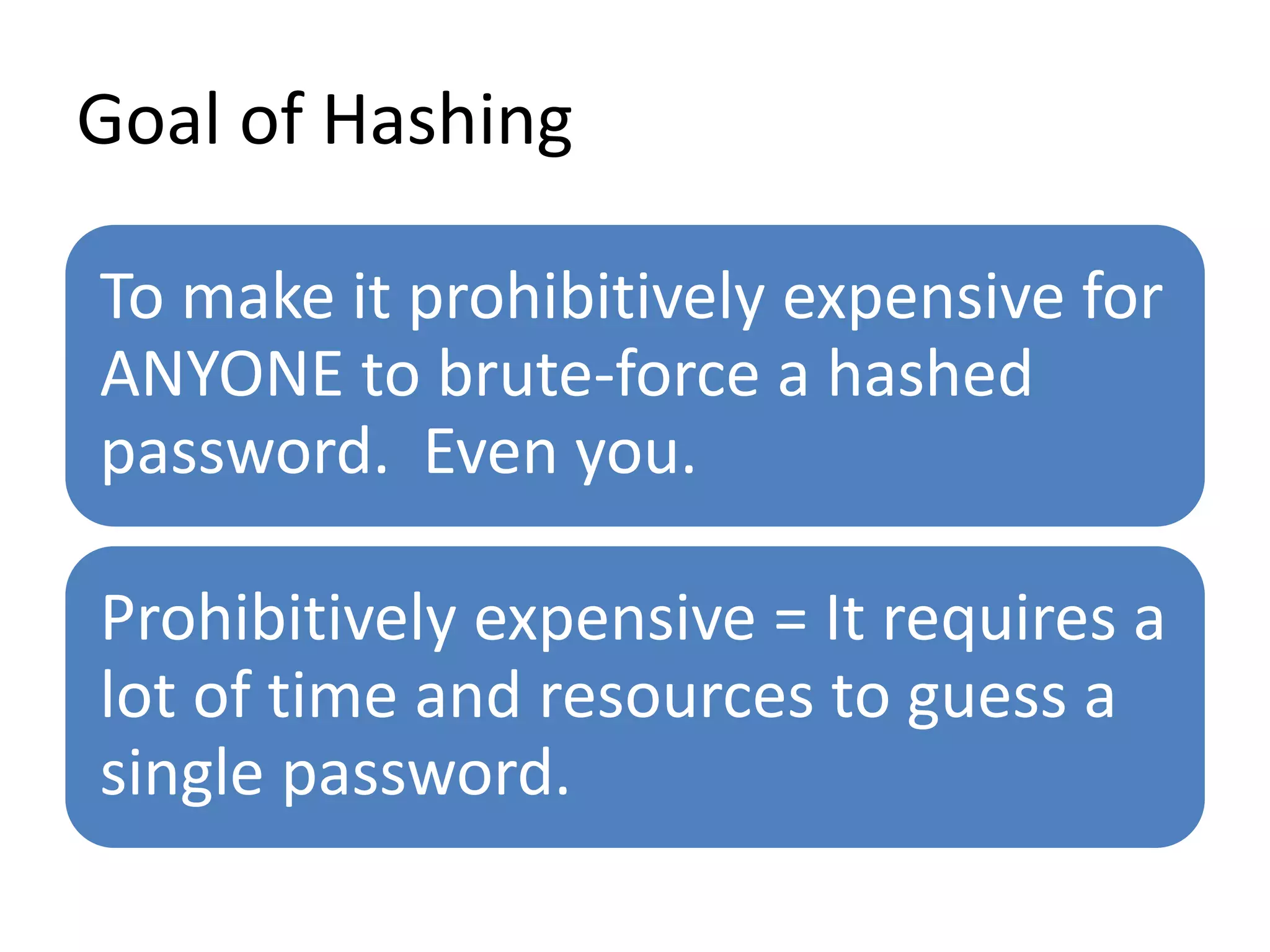 Goal of Hashing
To make it prohibitively expensive for
ANYONE to brute-force a hashed
password. Even you.
Prohibitively expensive = It requires a
lot of time and resources to guess a
single password.
 
