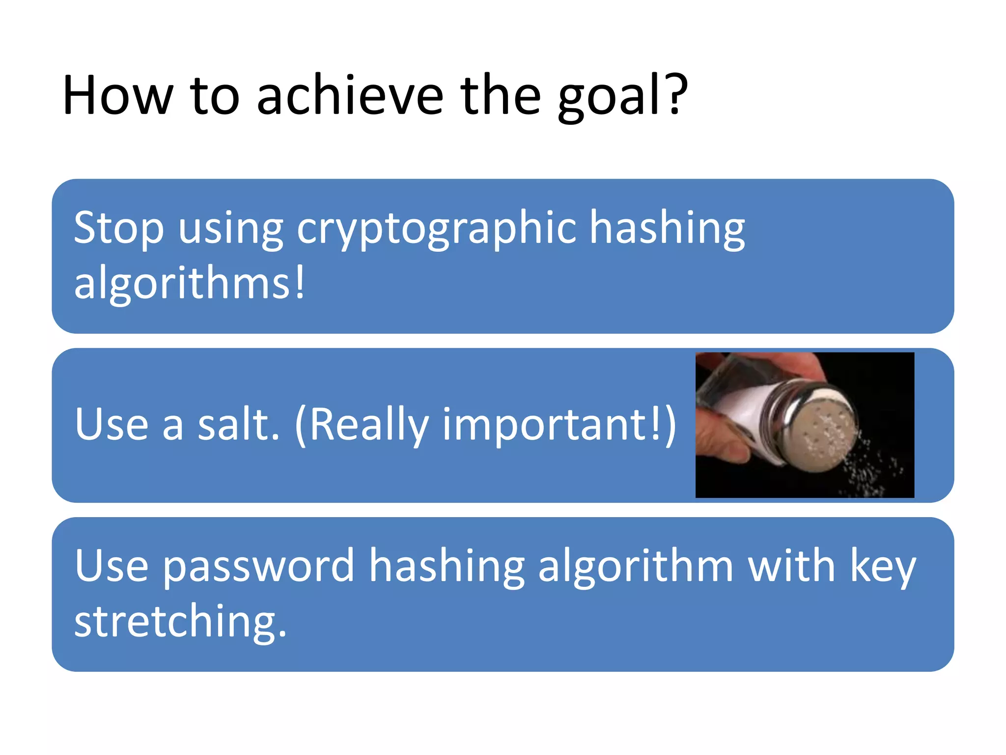 How to achieve the goal?
Stop using cryptographic hashing
algorithms!
Use a salt. (Really important!)
Use password hashing algorithm with key
stretching.
 