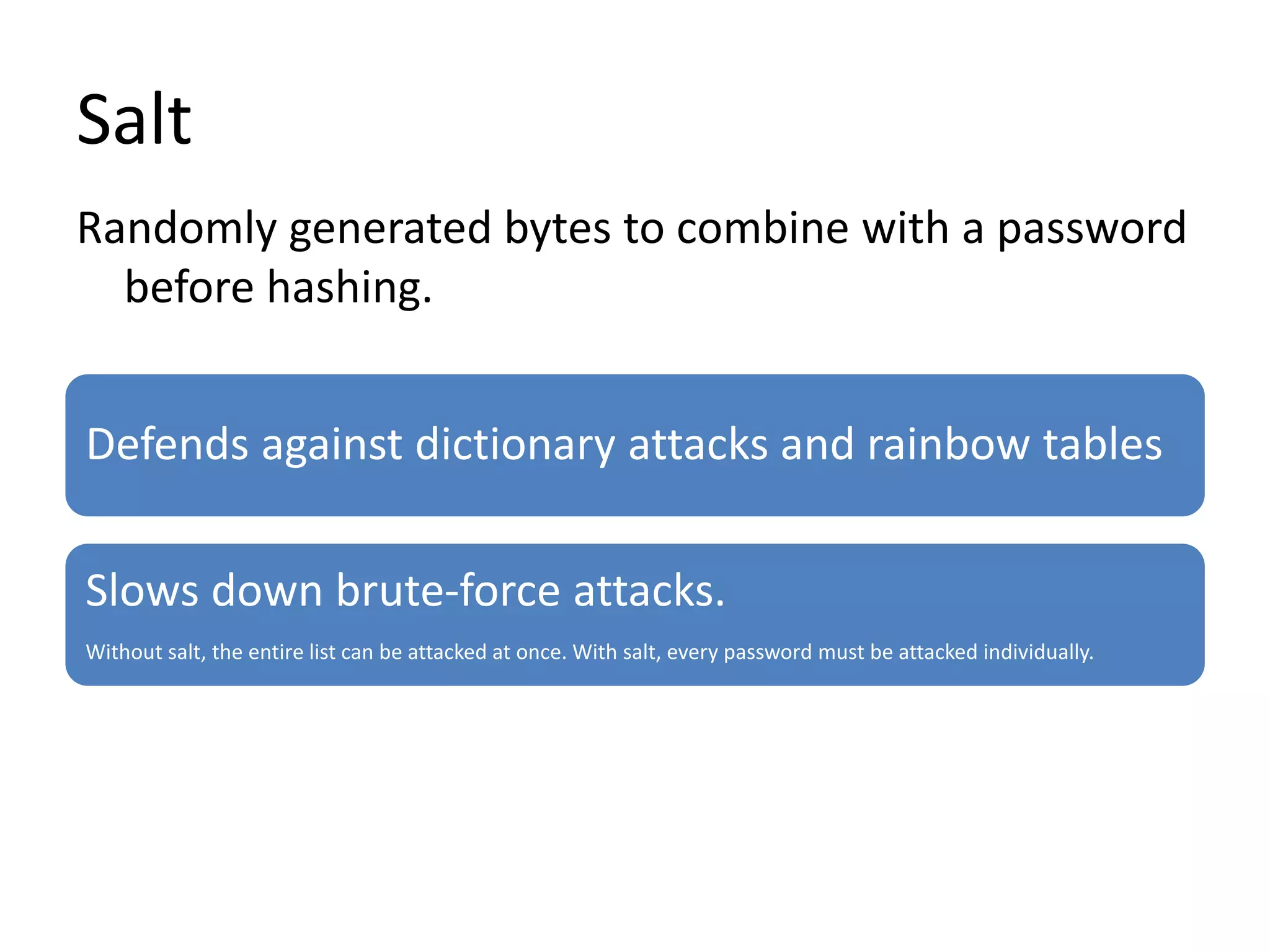 Salt
Defends against dictionary attacks and rainbow tables
Slows down brute-force attacks.
Without salt, the entire list can be attacked at once. With salt, every password must be attacked individually.
Randomly generated bytes to combine with a password
before hashing.
 