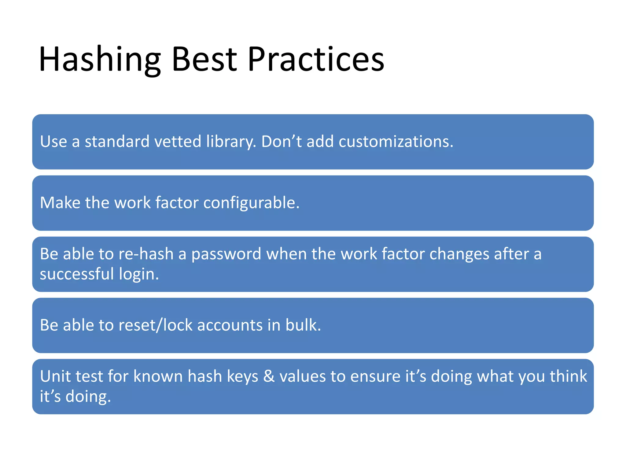 Hashing Best Practices
Use a standard vetted library. Don’t add customizations.
Make the work factor configurable.
Be able to re-hash a password when the work factor changes after a
successful login.
Be able to reset/lock accounts in bulk.
Unit test for known hash keys & values to ensure it’s doing what you think
it’s doing.
 