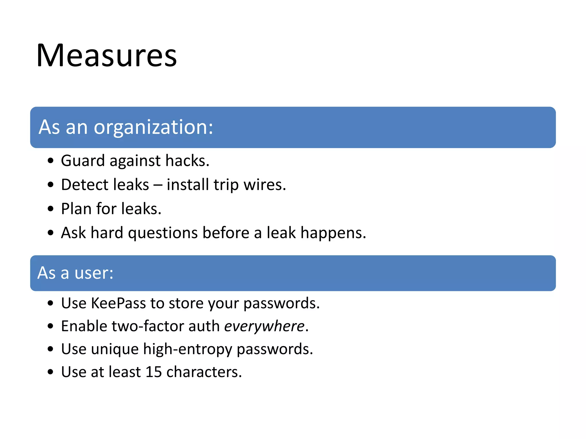 Measures
As an organization:
• Guard against hacks.
• Detect leaks – install trip wires.
• Plan for leaks.
• Ask hard questions before a leak happens.
As a user:
• Use KeePass to store your passwords.
• Enable two-factor auth everywhere.
• Use unique high-entropy passwords.
• Use at least 15 characters.
 