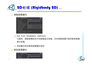  運動剛體屬性
 Use Full Kinematic Contacts
勾選時，運動剛體能與所有剛體產⽣碰撞；否則運動剛體只會與動態剛體
產⽣碰撞
 其餘屬性參照動態剛體屬性說明
 靜態剛體屬性
2D剛體 (Rigidbody 2D) 4/4
12
 